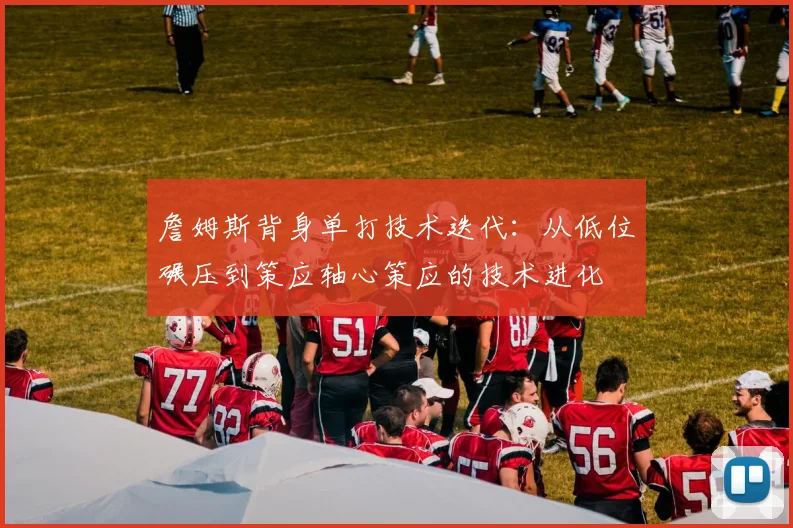 詹姆斯背身单打技术迭代：从低位碾压到策应轴心策应的技术进化