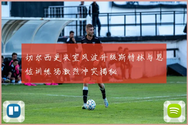 切尔西更衣室风波升级斯特林与恩佐训练场激烈冲突揭秘