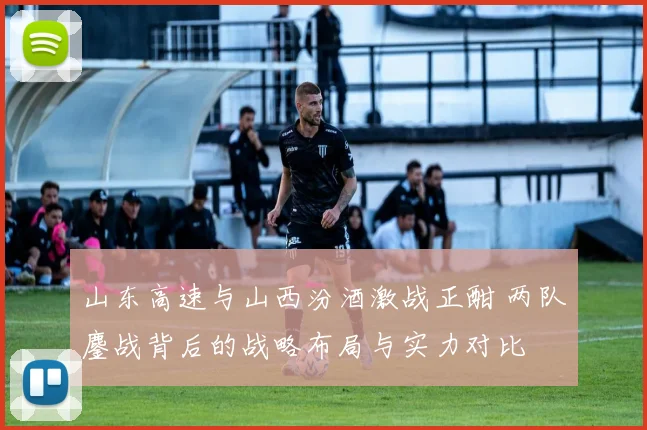 山东高速与山西汾酒激战正酣 两队鏖战背后的战略布局与实力对比