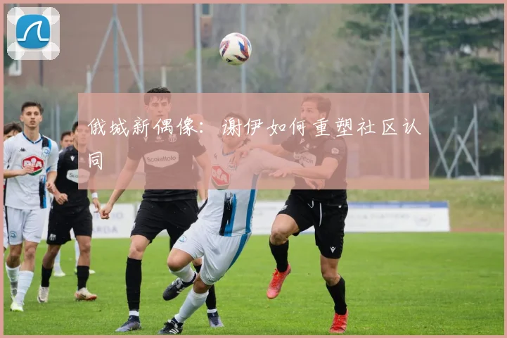 俄城新偶像：谢伊如何重塑社区认同