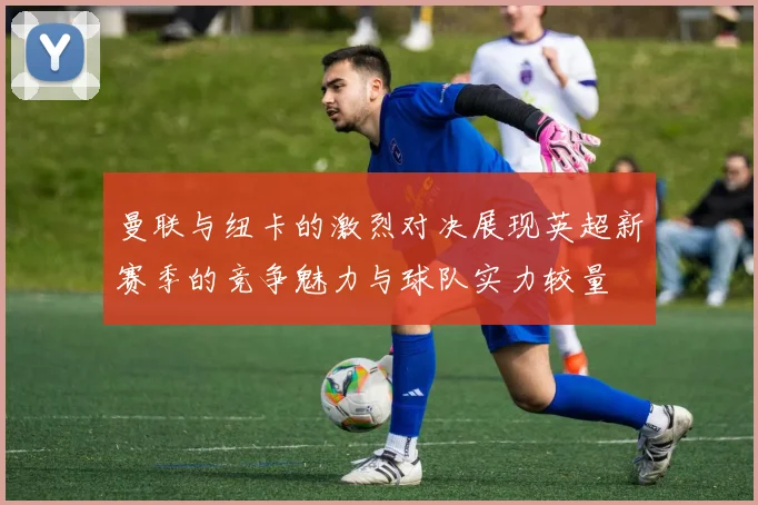 曼联与纽卡的激烈对决展现英超新赛季的竞争魅力与球队实力较量