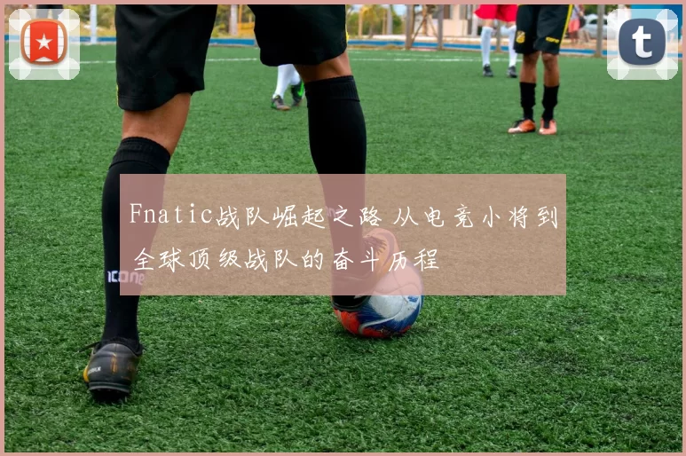 Fnatic战队崛起之路 从电竞小将到全球顶级战队的奋斗历程