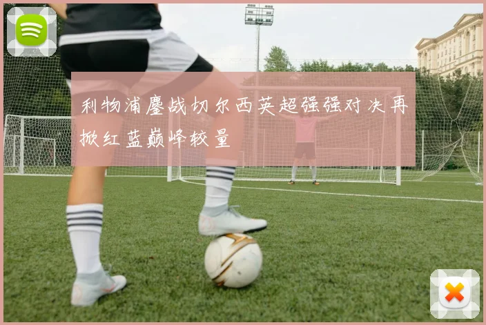 利物浦鏖战切尔西英超强强对决再掀红蓝巅峰较量