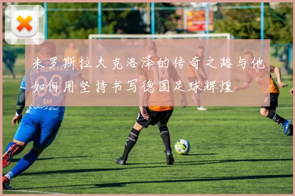 米罗斯拉夫克洛泽的传奇之路与他如何用坚持书写德国足球辉煌