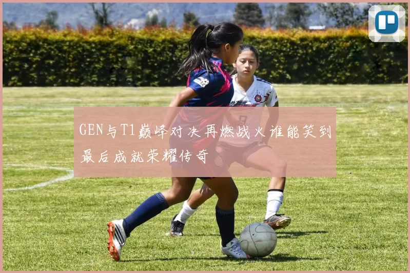 GEN与T1巅峰对决再燃战火谁能笑到最后成就荣耀传奇