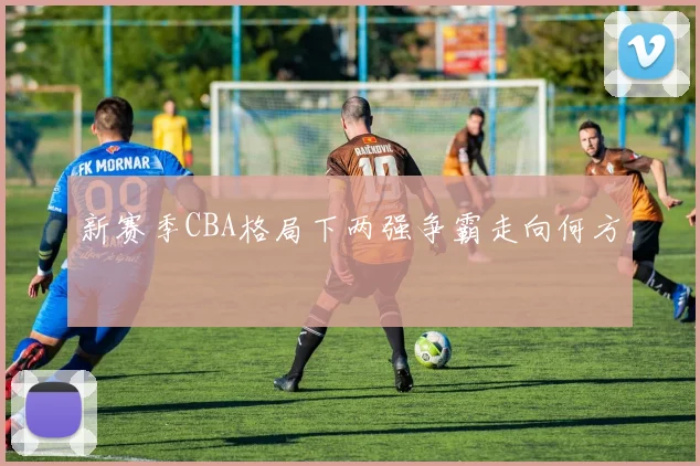 新赛季CBA格局下两强争霸走向何方