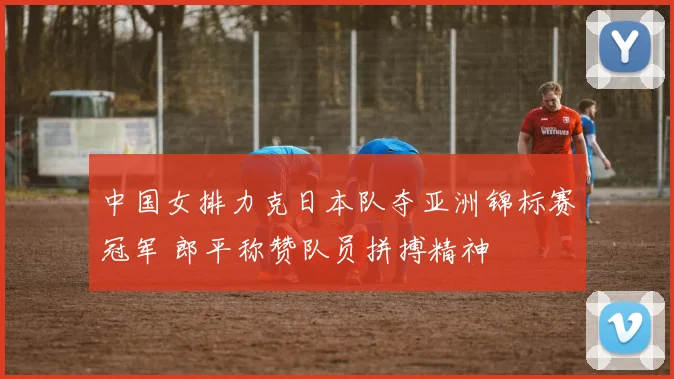 中国女排力克日本队夺亚洲锦标赛冠军 郎平称赞队员拼搏精神