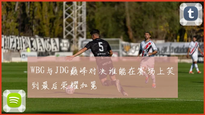 WBG与JDG巅峰对决谁能在赛场上笑到最后荣耀加冕