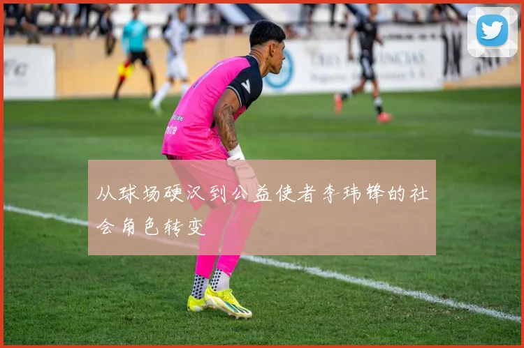 从球场硬汉到公益使者李玮锋的社会角色转变