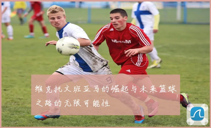 维克托文班亚马的崛起与未来篮球之路的无限可能性