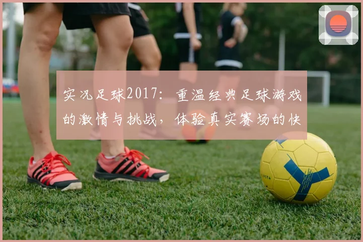 实况足球2017：重温经典足球游戏的激情与挑战，体验真实赛场的快感与乐趣