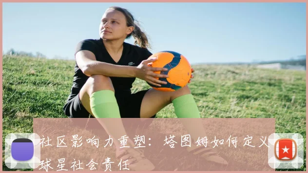 社区影响力重塑：塔图姆如何定义球星社会责任