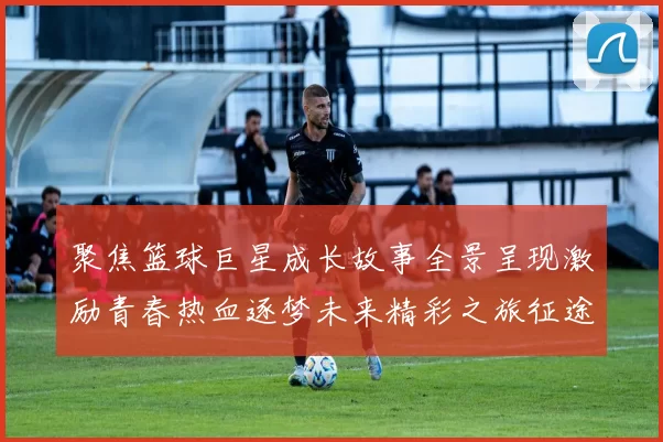 聚焦篮球巨星成长故事全景呈现激励青春热血逐梦未来精彩之旅征途